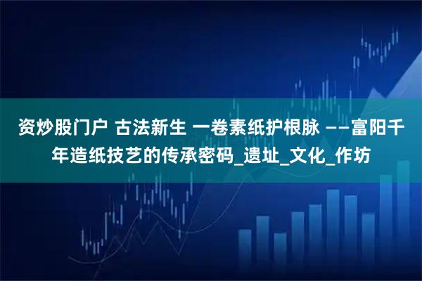 资炒股门户 古法新生 一卷素纸护根脉 ——富阳千年造纸技艺的传承密码_遗址_文化_作坊