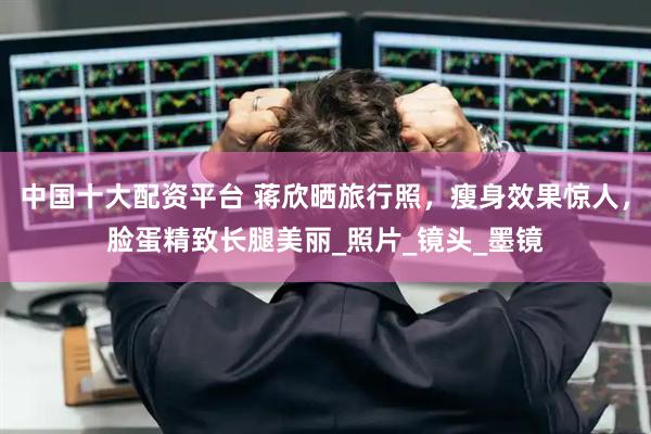 中国十大配资平台 蒋欣晒旅行照，瘦身效果惊人，脸蛋精致长腿美丽_照片_镜头_墨镜