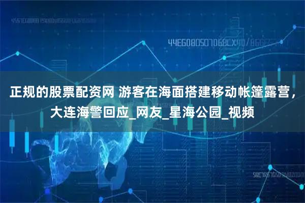 正规的股票配资网 游客在海面搭建移动帐篷露营，大连海警回应_网友_星海公园_视频