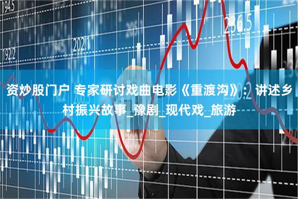 资炒股门户 专家研讨戏曲电影《重渡沟》：讲述乡村振兴故事_豫剧_现代戏_旅游