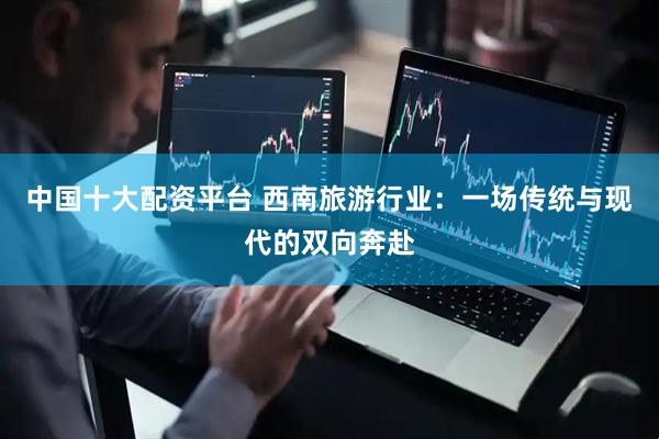 中国十大配资平台 西南旅游行业：一场传统与现代的双向奔赴
