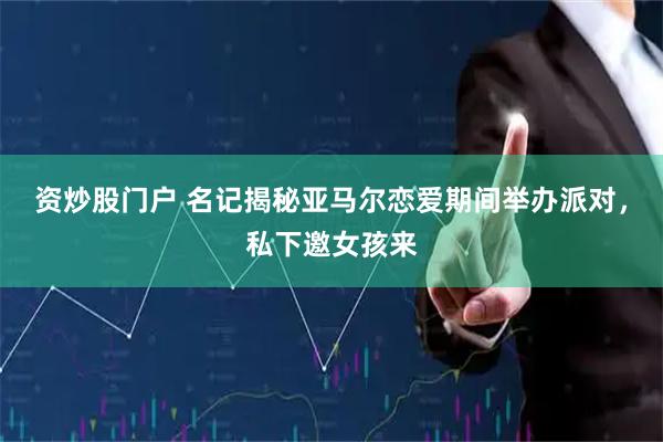 资炒股门户 名记揭秘亚马尔恋爱期间举办派对，私下邀女孩来