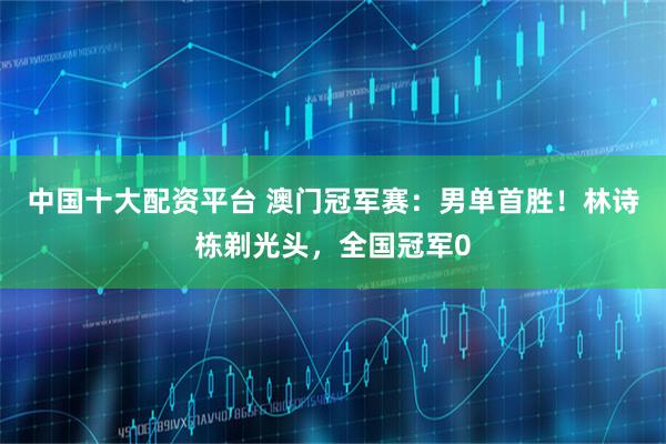 中国十大配资平台 澳门冠军赛：男单首胜！林诗栋剃光头，全国冠军0