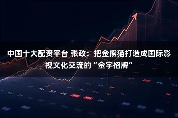 中国十大配资平台 张政：把金熊猫打造成国际影视文化交流的“金字招牌”