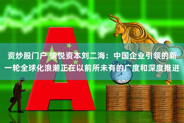 资炒股门户 愉悦资本刘二海：中国企业引领的新一轮全球化浪潮正在以前所未有的广度和深度推进