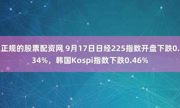 正规的股票配资网 9月17日日经225指数开盘下跌0.34%，韩国Kospi指数下跌0.46%