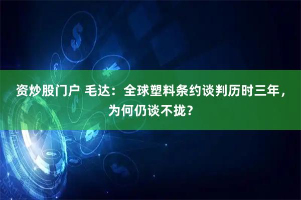 资炒股门户 毛达：全球塑料条约谈判历时三年，为何仍谈不拢？