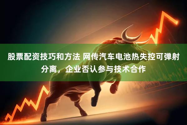 股票配资技巧和方法 网传汽车电池热失控可弹射分离，企业否认参与技术合作