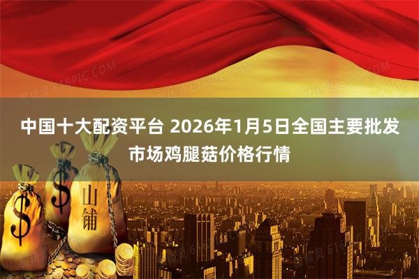 中国十大配资平台 2026年1月5日全国主要批发市场鸡腿菇价格行情