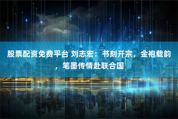 股票配资免费平台 刘志宏：书刻开宗，金袍载韵，笔墨传情赴联合国
