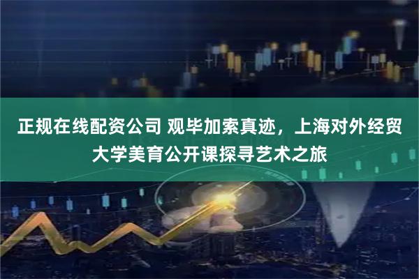 正规在线配资公司 观毕加索真迹，上海对外经贸大学美育公开课探寻艺术之旅