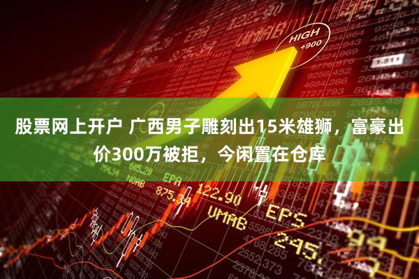 股票网上开户 广西男子雕刻出15米雄狮，富豪出价300万被拒，今闲置在仓库