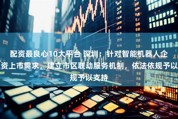配资最良心10大平台 深圳：针对智能机器人企业融资上市需求，建立市区联动服务机制，依法依规予以支持