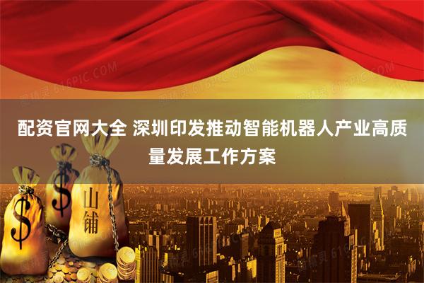 配资官网大全 深圳印发推动智能机器人产业高质量发展工作方案